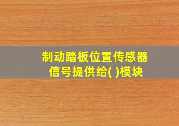 制动踏板位置传感器信号提供给( )模块